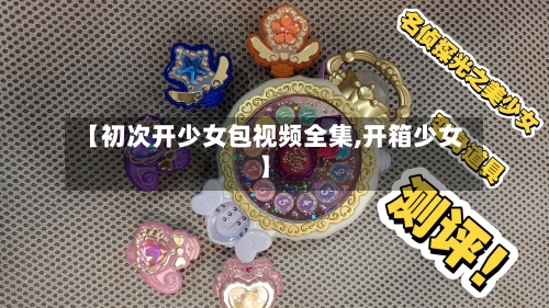 【初次开少女包视频全集,开箱少女】-第1张图片