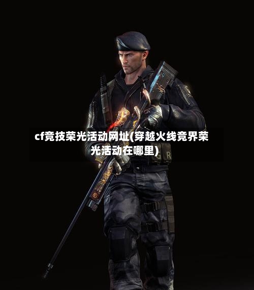 cf竞技荣光活动网址(穿越火线竞界荣光活动在哪里)-第2张图片