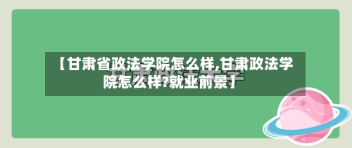 【甘肃省政法学院怎么样,甘肃政法学院怎么样?就业前景】-第2张图片