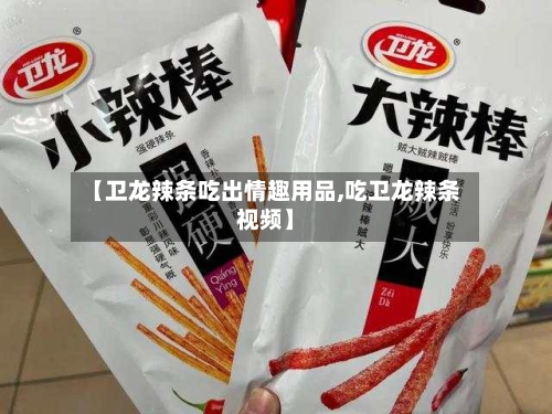 【卫龙辣条吃出情趣用品,吃卫龙辣条视频】-第3张图片