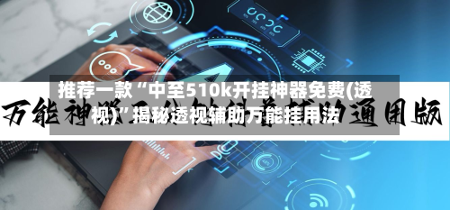 推荐一款“中至510k开挂神器免费(透视)”揭秘透视辅助万能挂用法-第3张图片