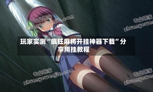 玩家实测“疯狂麻将开挂神器下载	”分享用挂教程-第1张图片