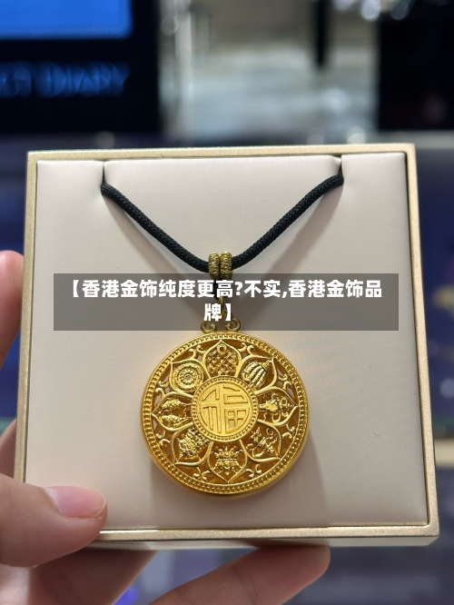 【香港金饰纯度更高?不实,香港金饰品牌】-第1张图片