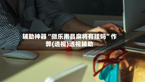 辅助神器“微乐南昌麻将有挂吗”作弊(透视)透视辅助-第1张图片