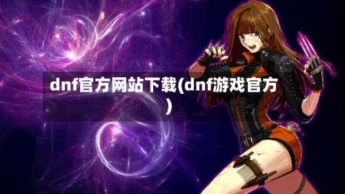 dnf官方网站下载(dnf游戏官方)-第1张图片