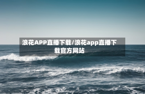 浪花APP直播下载/浪花app直播下载官方网站-第1张图片