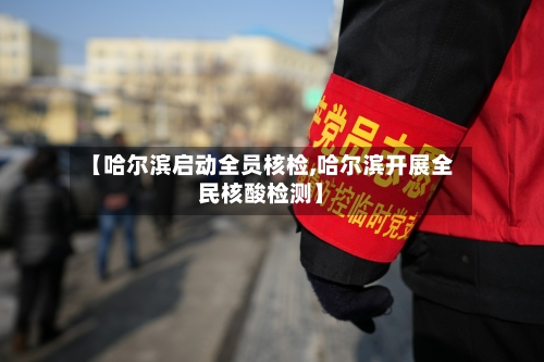 【哈尔滨启动全员核检,哈尔滨开展全民核酸检测】-第1张图片