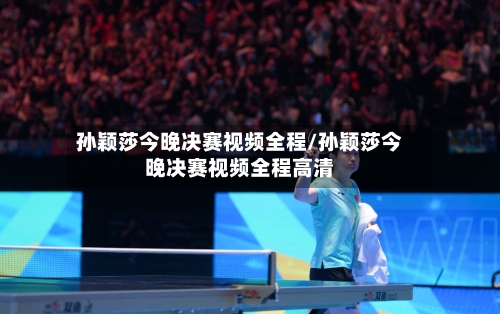 孙颖莎今晚决赛视频全程/孙颖莎今晚决赛视频全程高清-第1张图片