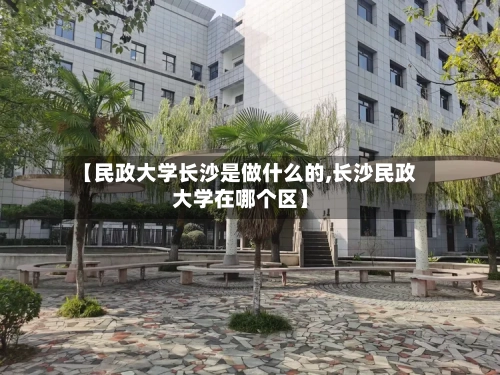 【民政大学长沙是做什么的,长沙民政大学在哪个区】-第1张图片