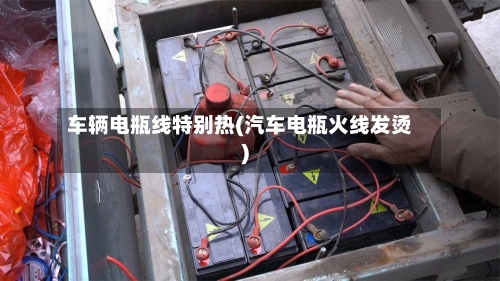 车辆电瓶线特别热(汽车电瓶火线发烫)-第1张图片