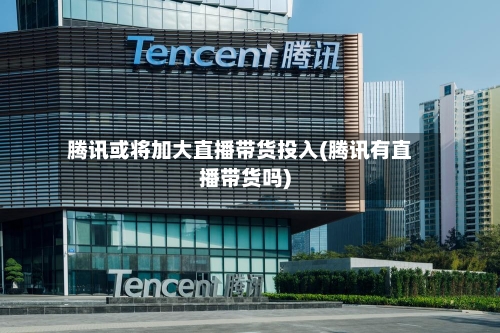 腾讯或将加大直播带货投入(腾讯有直播带货吗)-第1张图片