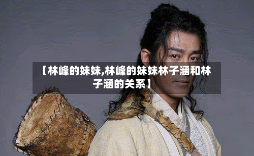 【林峰的妹妹,林峰的妹妹林子涵和林子涵的关系】-第1张图片
