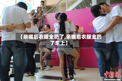 【亲嘴后衣服全扔了,亲嘴后衣服全扔了车上】-第1张图片
