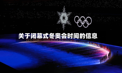 关于闭幕式冬奥会时间的信息-第1张图片