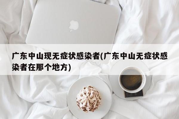 广东中山现无症状感染者(广东中山无症状感染者在那个地方)
