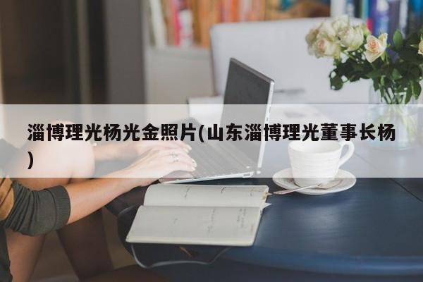 淄博理光杨光金照片(山东淄博理光董事长杨)