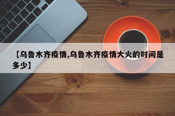 【乌鲁木齐疫情,乌鲁木齐疫情大火的时间是多少】