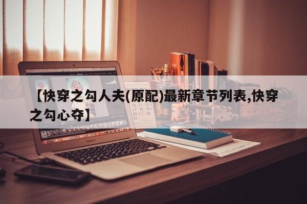 【快穿之勾人夫(原配)最新章节列表,快穿之勾心夺】