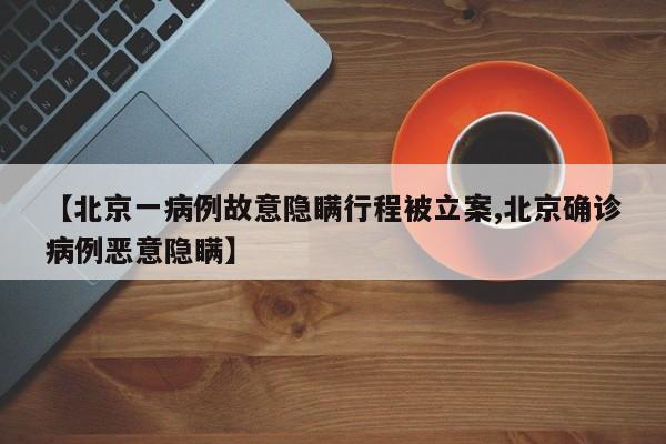 【北京一病例故意隐瞒行程被立案,北京确诊病例恶意隐瞒】