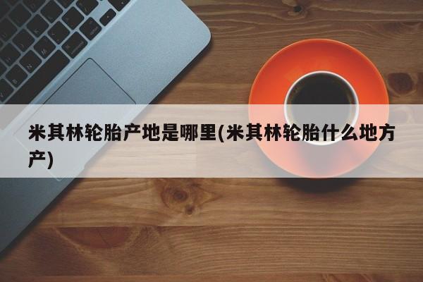 米其林轮胎产地是哪里(米其林轮胎什么地方产)