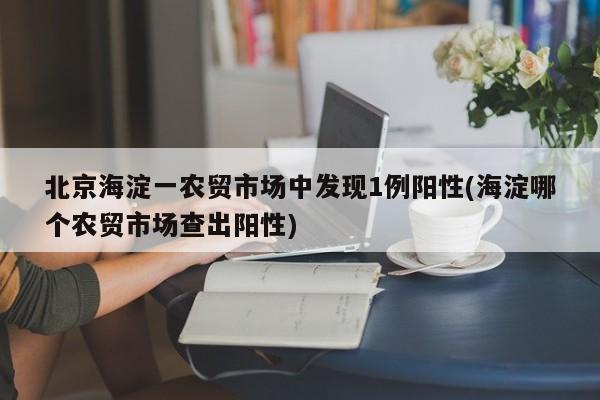 北京海淀一农贸市场中发现1例阳性(海淀哪个农贸市场查出阳性)