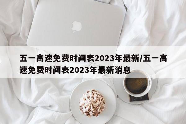 五一高速免费时间表2023年最新/五一高速免费时间表2023年最新消息