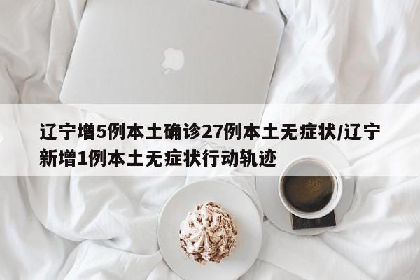 辽宁增5例本土确诊27例本土无症状/辽宁新增1例本土无症状行动轨迹