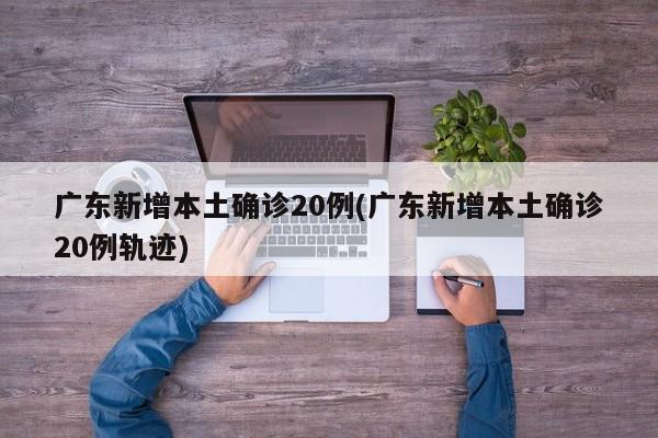 广东新增本土确诊20例(广东新增本土确诊20例轨迹)