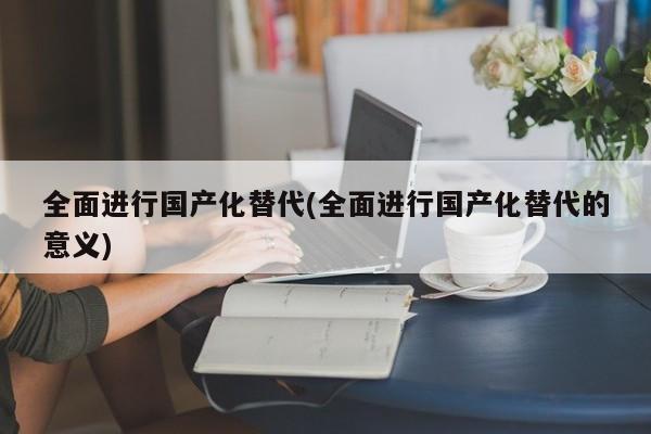 全面进行国产化替代(全面进行国产化替代的意义)