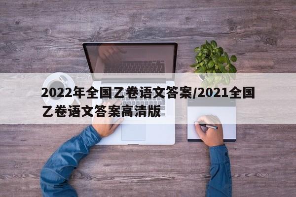 2022年全国乙卷语文答案/2021全国乙卷语文答案高清版