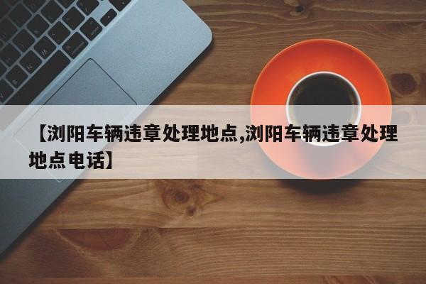 【浏阳车辆违章处理地点,浏阳车辆违章处理地点电话】