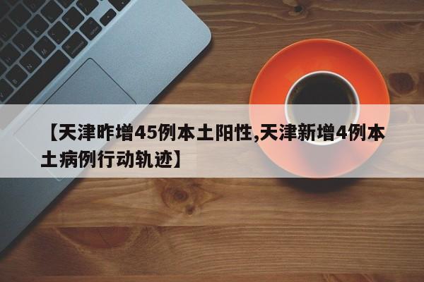 【天津昨增45例本土阳性,天津新增4例本土病例行动轨迹】